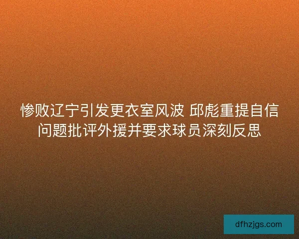 惨败辽宁引发更衣室风波 邱彪重提自信问题批评外援并要求球员深刻反思