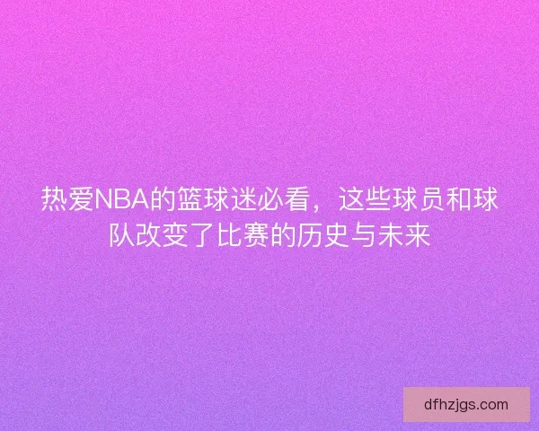 热爱NBA的篮球迷必看,这些球员和球队改变了比赛的历史与未来 热爱NBA的篮球迷必看,这些球员和球队改变了比赛的历史与未来