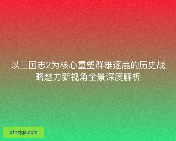 以三国志2为核心重塑群雄逐鹿的历史战略魅力新视角全景深度解析