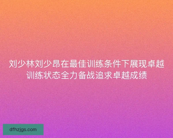 刘少林刘少昂在最佳训练条件下展现卓越训练状态全力备战追求卓越成绩 刘少林刘少昂在最佳训练条件下展现卓越训练状态全力备战追求卓越成绩