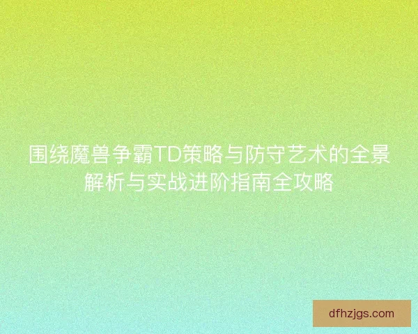 围绕魔兽争霸TD策略与防守艺术的全景解析与实战进阶指南全攻略