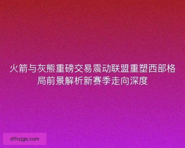 火箭与灰熊重磅交易震动联盟重塑西部格局前景解析新赛季走向深度 火箭与灰熊重磅交易震动联盟重塑西部格局前景解析新赛季走向深度