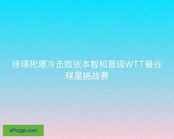 徐瑛彬爆冷击败张本智和晋级WTT曼谷球星挑战赛