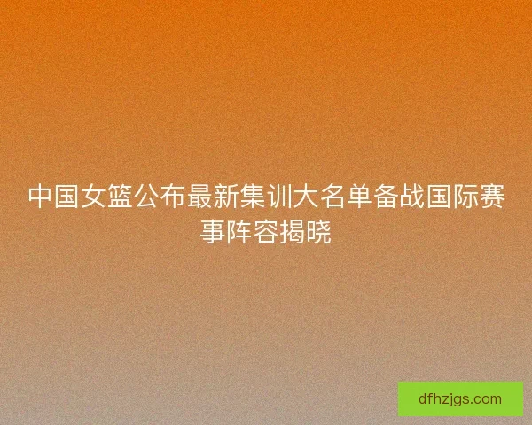 中国女篮公布最新集训大名单备战国际赛事阵容揭晓