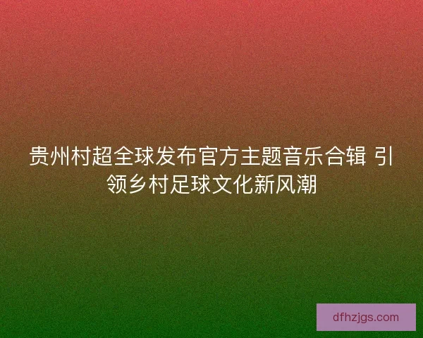 贵州村超全球发布官方主题音乐合辑 引领乡村足球文化新风潮