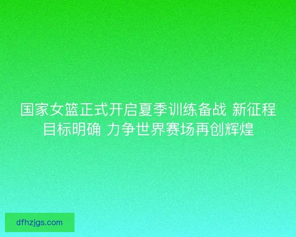 国家女篮正式开启夏季训练备战 新征程目标明确 力争世界赛场再创辉煌
