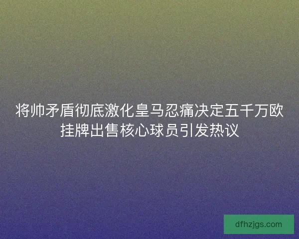 将帅矛盾彻底激化皇马忍痛决定五千万欧挂牌出售核心球员引发热议 将帅矛盾彻底激化皇马忍痛决定五千万欧挂牌出售核心球员引发热议