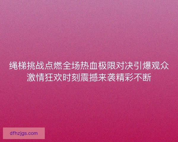 绳梯挑战点燃全场热血极限对决引爆观众激情狂欢时刻震撼来袭精彩不断