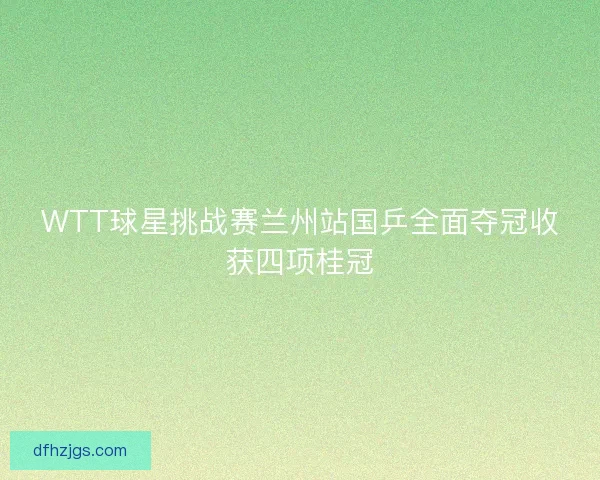 WTT球星挑战赛兰州站国乒全面夺冠收获四项桂冠