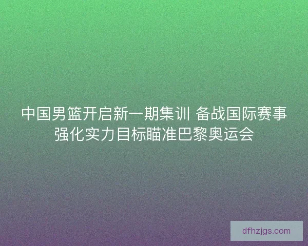 中国男篮开启新一期集训 备战国际赛事强化实力目标瞄准巴黎奥运会