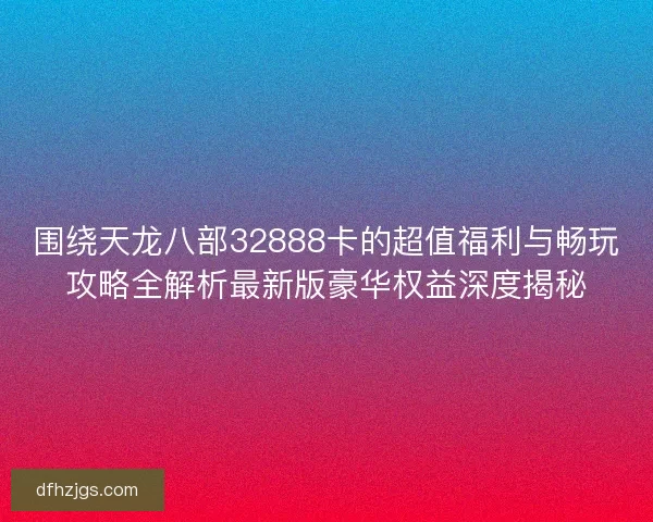 围绕天龙八部32888卡的超值福利与畅玩攻略全解析最新版豪华权益深度揭秘 围绕天龙八部32888卡的超值福利与畅玩攻略全解析最新版豪华权益深度揭秘