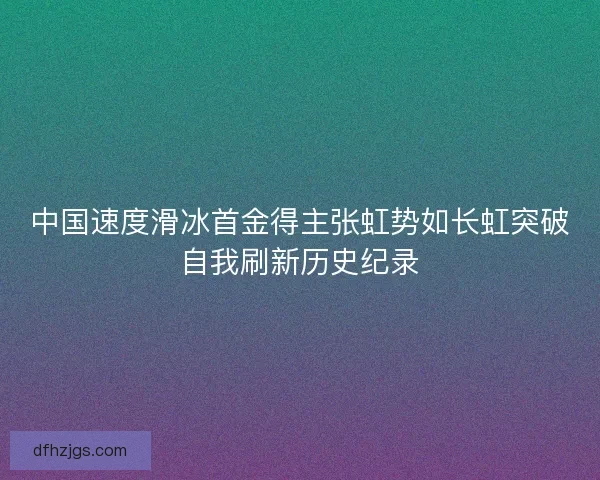 中国速度滑冰首金得主张虹势如长虹突破自我刷新历史纪录