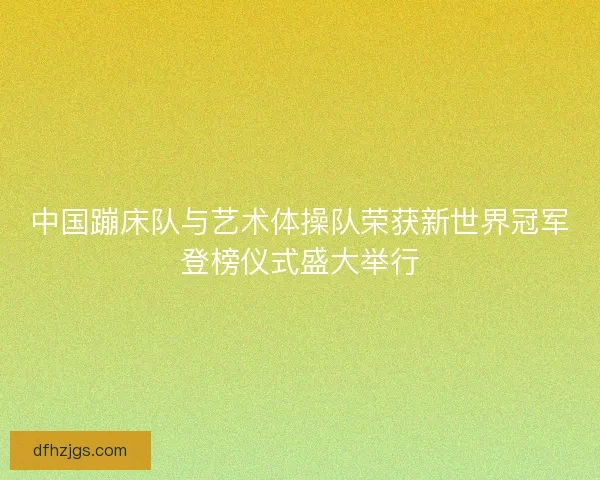 中国蹦床队与艺术体操队荣获新世界冠军登榜仪式盛大举行 中国蹦床队与艺术体操队荣获新世界冠军登榜仪式盛大举行