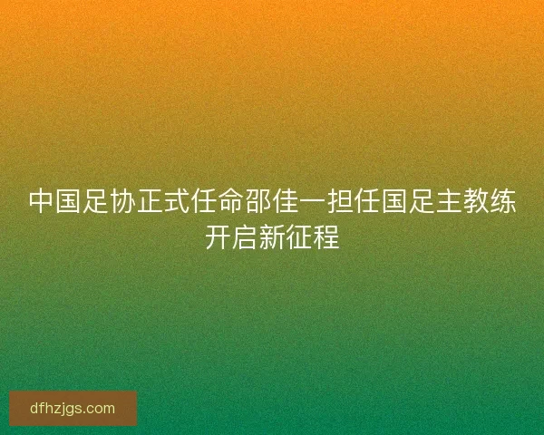 中国足协正式任命邵佳一担任国足主教练开启新征程 中国足协正式任命邵佳一担任国足主教练开启新征程