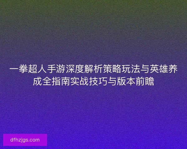 一拳超人手游深度解析策略玩法与英雄养成全指南实战技巧与版本前瞻 一拳超人手游深度解析策略玩法与英雄养成全指南实战技巧与版本前瞻