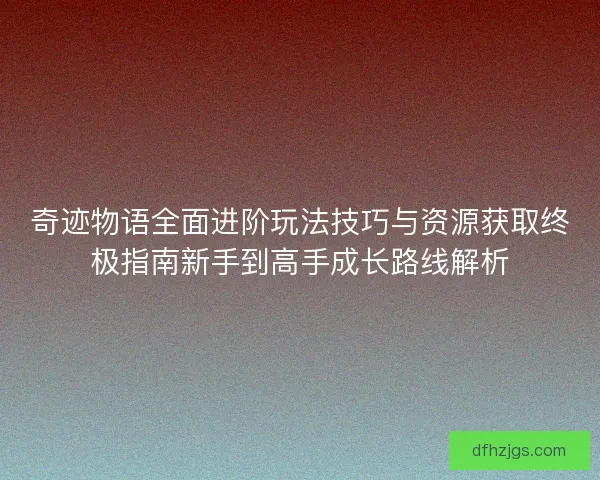奇迹物语全面进阶玩法技巧与资源获取终极指南新手到高手成长路线解析