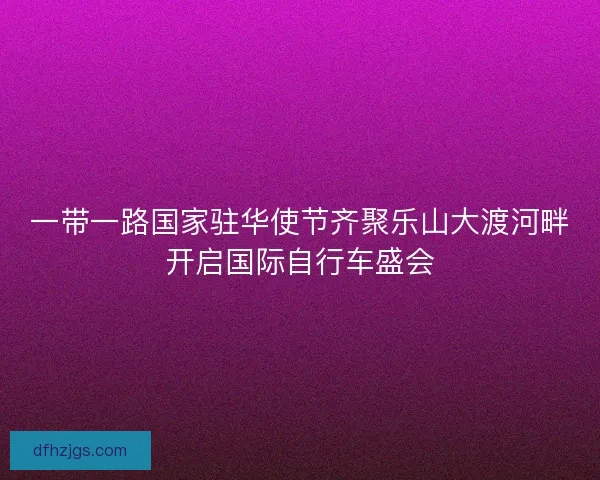 一带一路国家驻华使节齐聚乐山大渡河畔开启国际自行车盛会